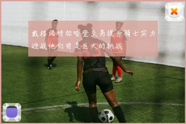 戴格诺特称哈登交易提升骑士实力迎战他们将是巨大的挑战