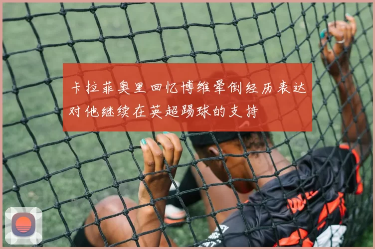 卡拉菲奥里回忆博维晕倒经历表达对他继续在英超踢球的支持