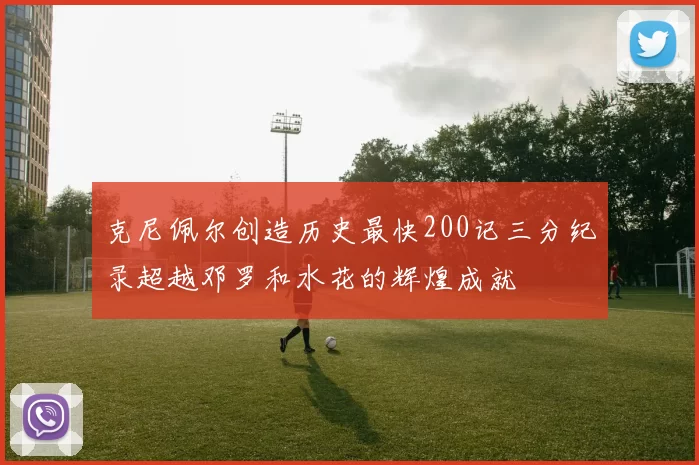 克尼佩尔创造历史最快200记三分纪录超越邓罗和水花的辉煌成就