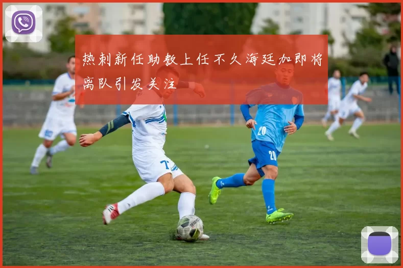 热刺新任助教上任不久海廷加即将离队引发关注