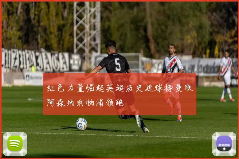 红色力量崛起英超历史进球榜曼联阿森纳利物浦领跑