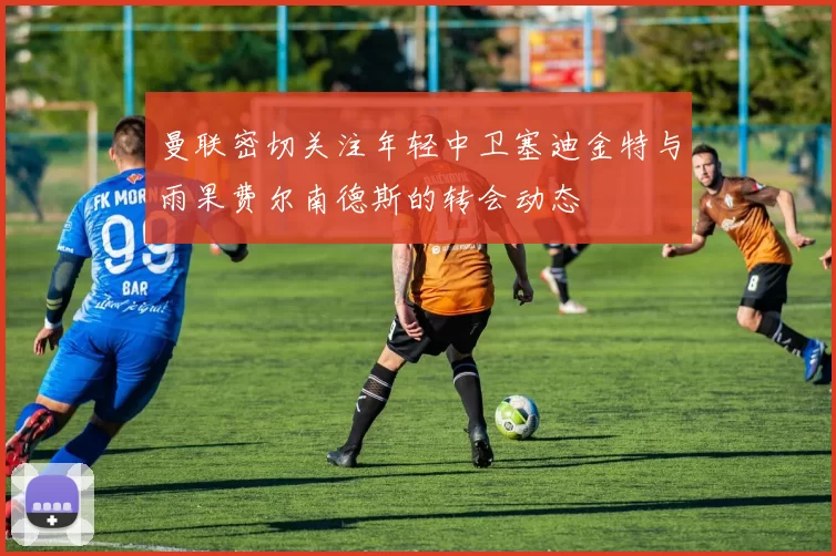 曼联密切关注年轻中卫塞迪金特与雨果费尔南德斯的转会动态