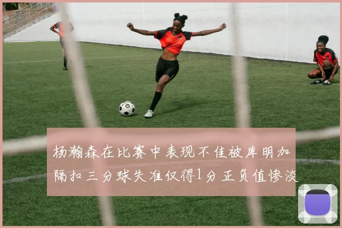 杨瀚森在比赛中表现不佳被库明加隔扣三分球失准仅得1分正负值惨淡11