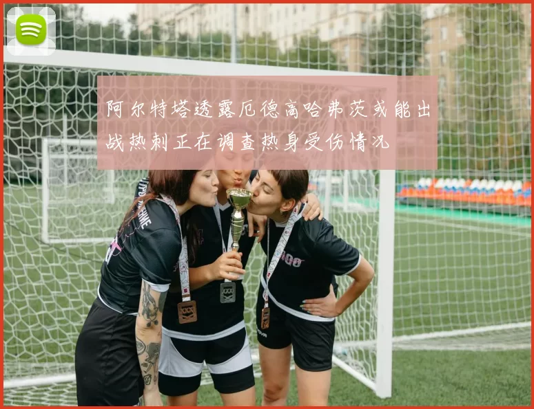 阿尔特塔透露厄德高哈弗茨或能出战热刺正在调查热身受伤情况