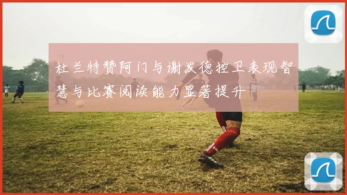 杜兰特赞阿门与谢泼德控卫表现智慧与比赛阅读能力显著提升