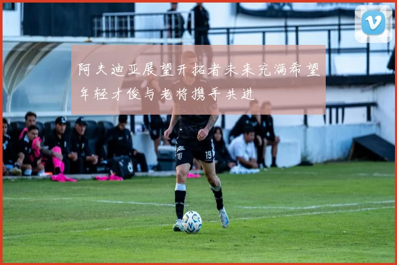 阿夫迪亚展望开拓者未来充满希望年轻才俊与老将携手共进
