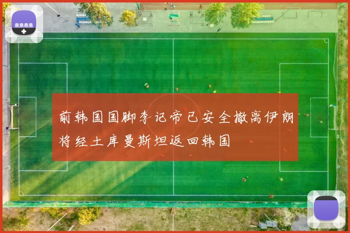 前韩国国脚李记帝已安全撤离伊朗将经土库曼斯坦返回韩国
