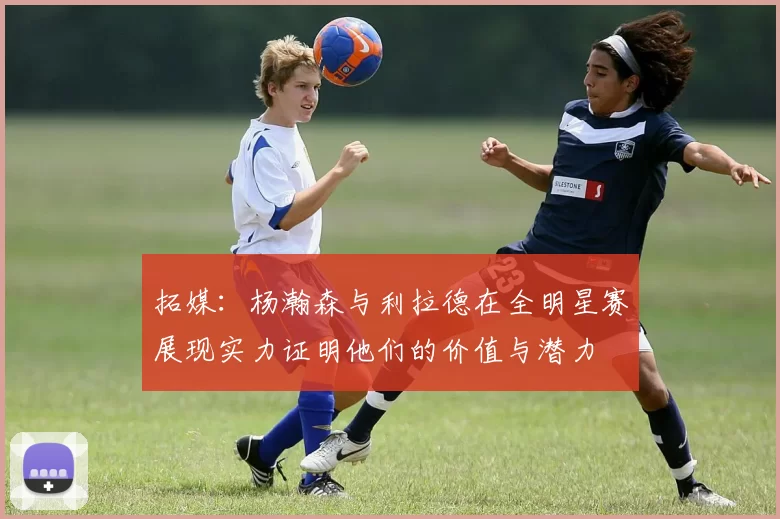 拓媒：杨瀚森与利拉德在全明星赛展现实力证明他们的价值与潜力