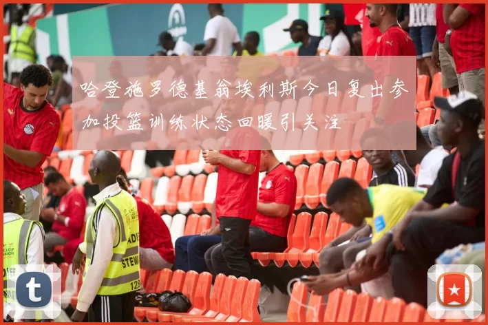 哈登施罗德基翁埃利斯今日复出参加投篮训练状态回暖引关注