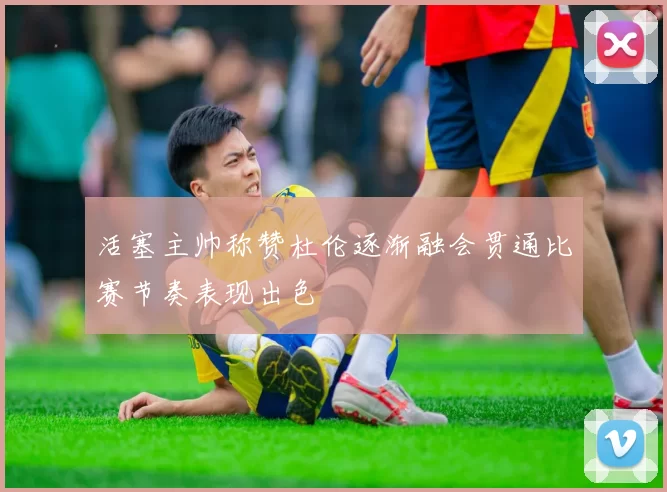 活塞主帅称赞杜伦逐渐融会贯通比赛节奏表现出色