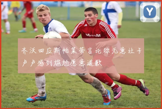 齐沃回应斯帕莱蒂言论称无意让卡卢卢感到尴尬愿意道歉