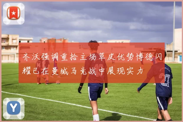 齐沃强调重拾主场草皮优势博德闪耀已在曼城马竞战中展现实力