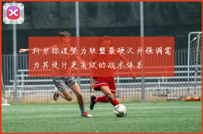 科尔称追梦为联盟最硬汉并强调需为其设计更高效的战术体系