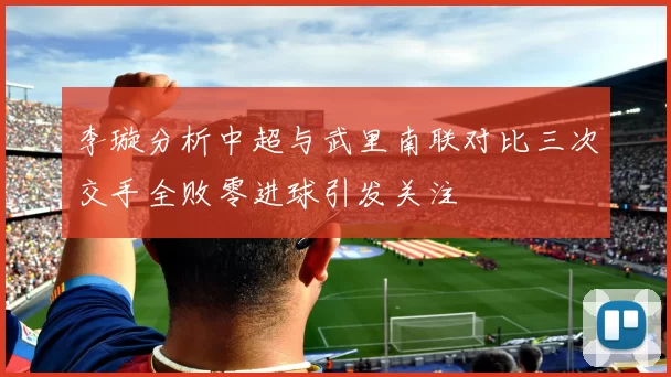 李璇分析中超与武里南联对比三次交手全败零进球引发关注