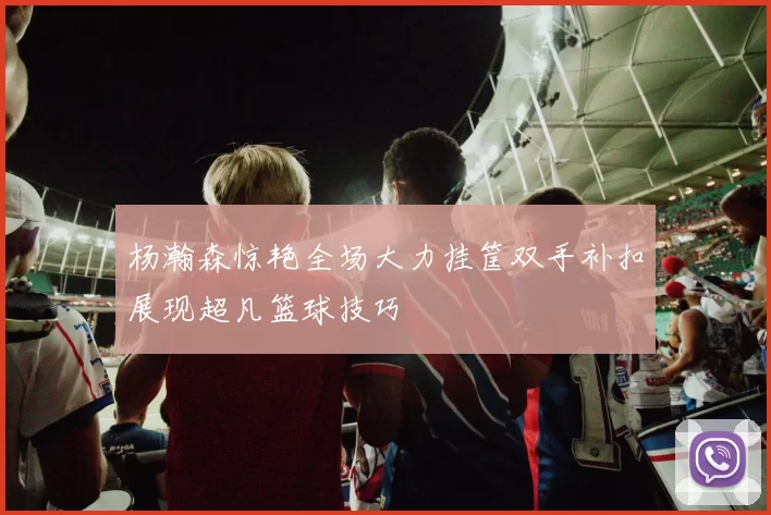 杨瀚森惊艳全场大力挂筐双手补扣展现超凡篮球技巧