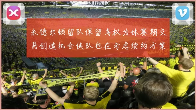 米德尔顿留队保留鸟权为休赛期交易创造机会侠队也在考虑续约方案