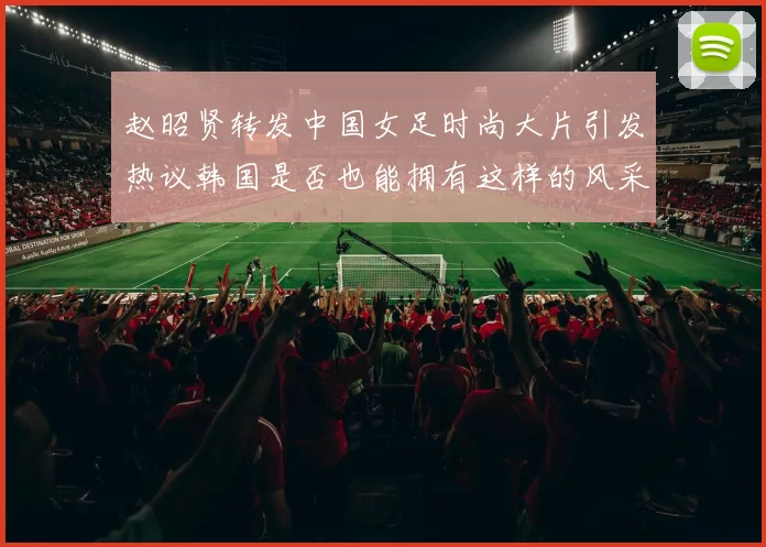 赵昭贤转发中国女足时尚大片引发热议韩国是否也能拥有这样的风采