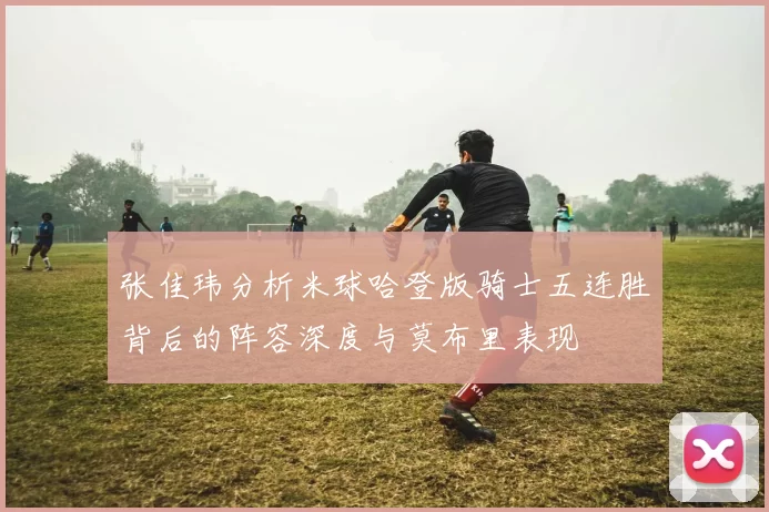 张佳玮分析米球哈登版骑士五连胜背后的阵容深度与莫布里表现